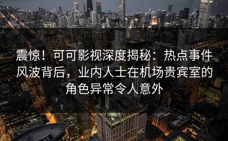震惊！可可影视深度揭秘：热点事件风波背后，业内人士在机场贵宾室的角色异常令人意外