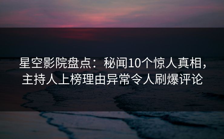 星空影院盘点：秘闻10个惊人真相，主持人上榜理由异常令人刷爆评论