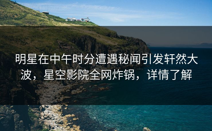 明星在中午时分遭遇秘闻引发轩然大波，星空影院全网炸锅，详情了解