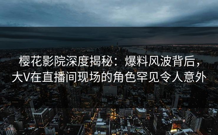 樱花影院深度揭秘：爆料风波背后，大V在直播间现场的角色罕见令人意外