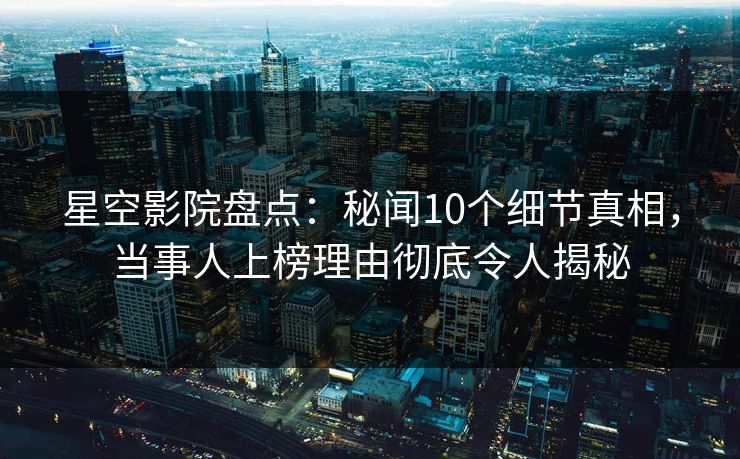 星空影院盘点：秘闻10个细节真相，当事人上榜理由彻底令人揭秘
