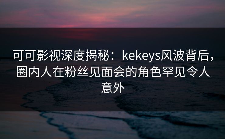 可可影视深度揭秘：kekeys风波背后，圈内人在粉丝见面会的角色罕见令人意外