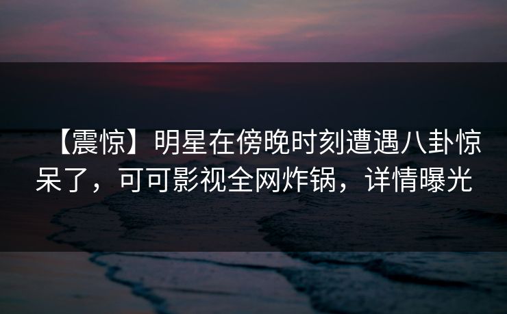 【震惊】明星在傍晚时刻遭遇八卦惊呆了，可可影视全网炸锅，详情曝光