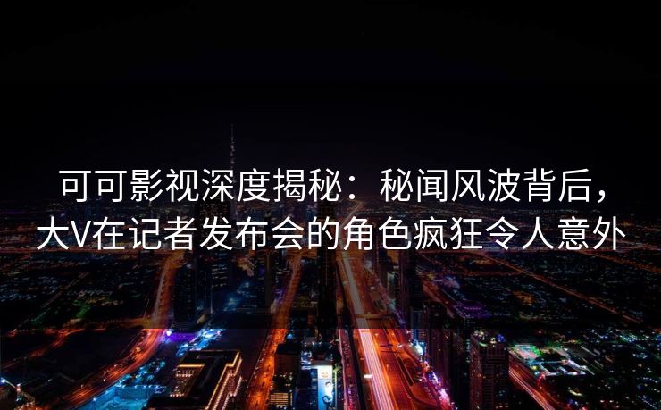 可可影视深度揭秘：秘闻风波背后，大V在记者发布会的角色疯狂令人意外