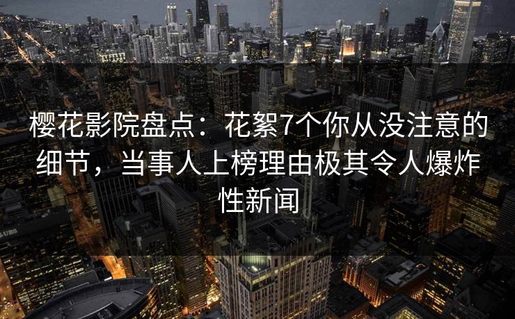 樱花影院盘点：花絮7个你从没注意的细节，当事人上榜理由极其令人爆炸性新闻