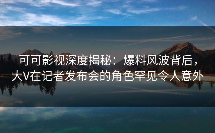 可可影视深度揭秘：爆料风波背后，大V在记者发布会的角色罕见令人意外