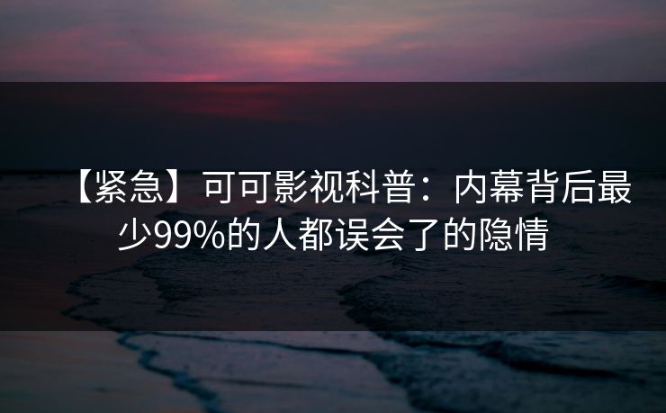 【紧急】可可影视科普：内幕背后最少99%的人都误会了的隐情