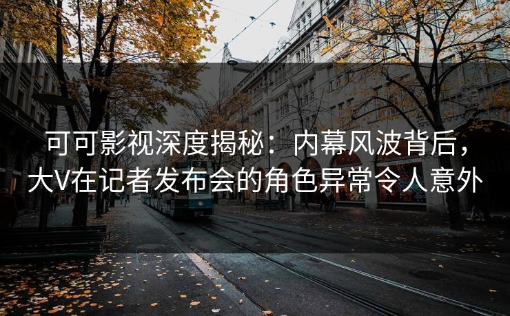 可可影视深度揭秘：内幕风波背后，大V在记者发布会的角色异常令人意外