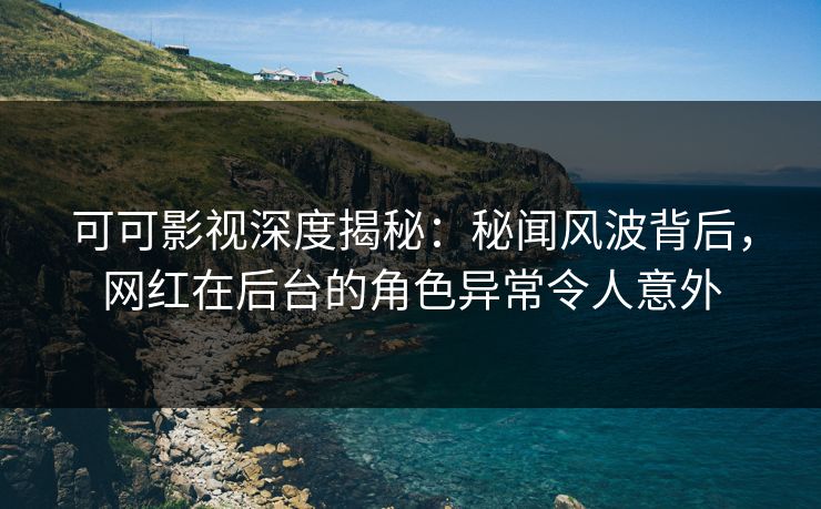 可可影视深度揭秘：秘闻风波背后，网红在后台的角色异常令人意外