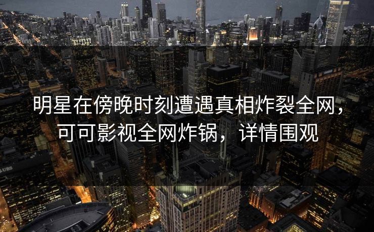 明星在傍晚时刻遭遇真相炸裂全网，可可影视全网炸锅，详情围观