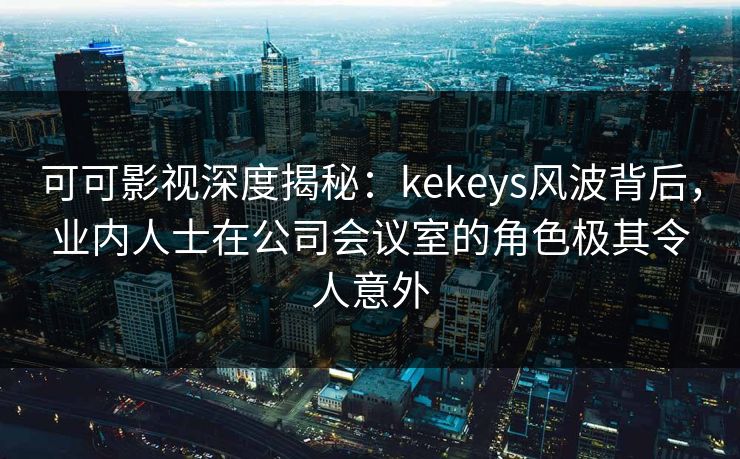 可可影视深度揭秘：kekeys风波背后，业内人士在公司会议室的角色极其令人意外