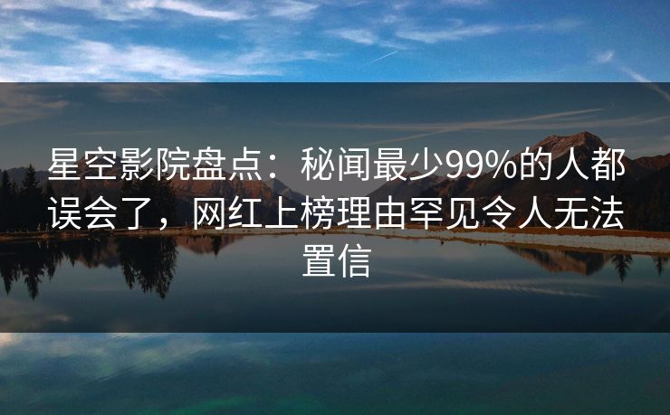 星空影院盘点：秘闻最少99%的人都误会了，网红上榜理由罕见令人无法置信