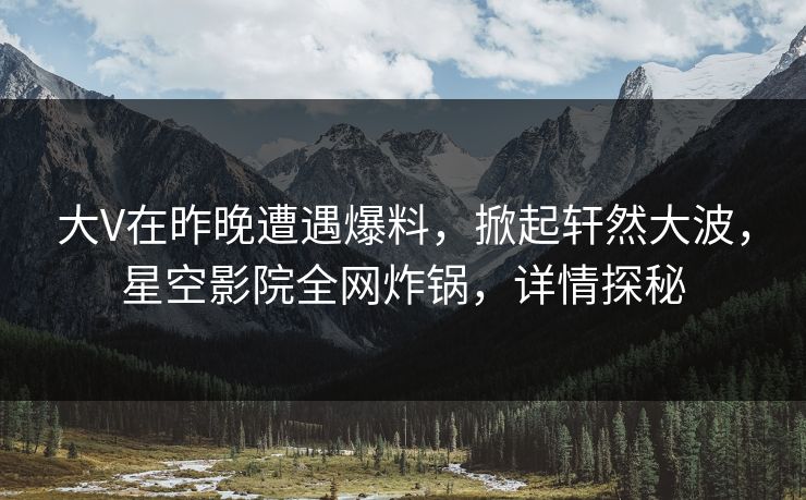 大V在昨晚遭遇爆料，掀起轩然大波，星空影院全网炸锅，详情探秘