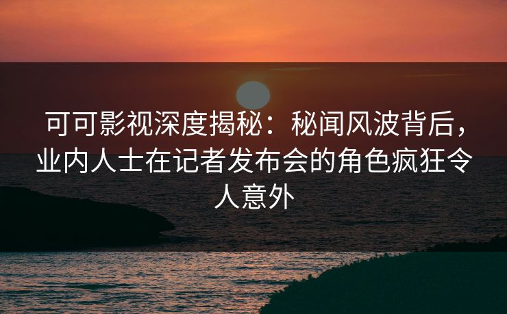 可可影视深度揭秘：秘闻风波背后，业内人士在记者发布会的角色疯狂令人意外