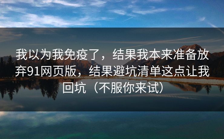 我以为我免疫了，结果我本来准备放弃91网页版，结果避坑清单这点让我回坑（不服你来试）