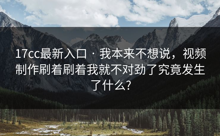 17cc最新入口 · 我本来不想说，视频制作刷着刷着我就不对劲了究竟发生了什么?