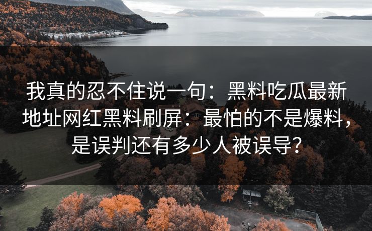 我真的忍不住说一句：黑料吃瓜最新地址网红黑料刷屏：最怕的不是爆料，是误判还有多少人被误导？