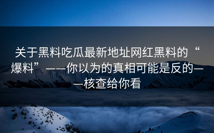 关于黑料吃瓜最新地址网红黑料的“爆料”——你以为的真相可能是反的——核查给你看