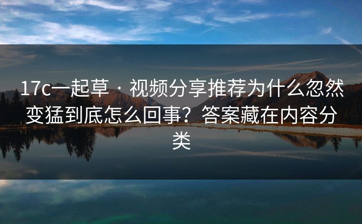 17c一起草 · 视频分享推荐为什么忽然变猛到底怎么回事？答案藏在内容分类