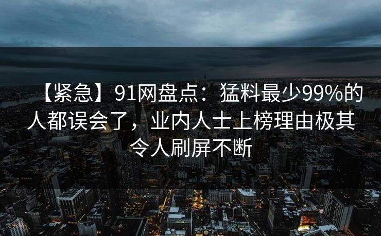 【紧急】91网盘点：猛料最少99%的人都误会了，业内人士上榜理由极其令人刷屏不断