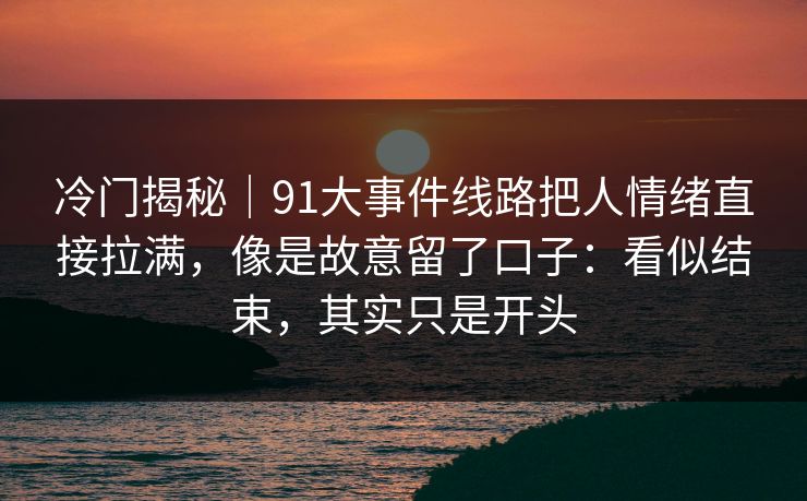冷门揭秘｜91大事件线路把人情绪直接拉满，像是故意留了口子：看似结束，其实只是开头