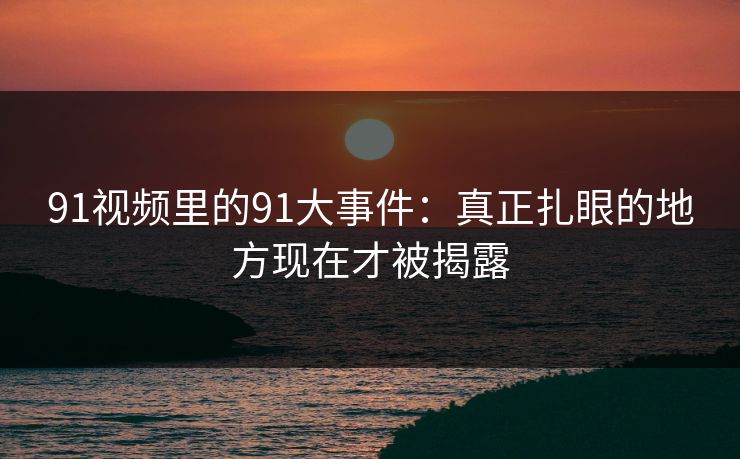 91视频里的91大事件：真正扎眼的地方现在才被揭露
